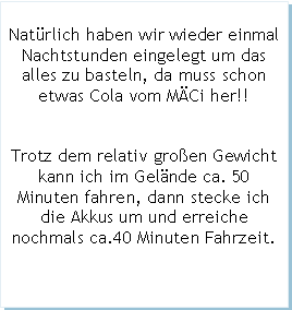 Textfeld: Natrlich haben wir wieder einmal Nachtstunden eingelegt um das alles zu basteln, da muss schon etwas Cola vom MCi her!!Trotz dem relativ groen Gewichtkann ich im Gelnde ca. 50 Minuten fahren, dann stecke ich die Akkus um und erreiche nochmals ca.40 Minuten Fahrzeit.