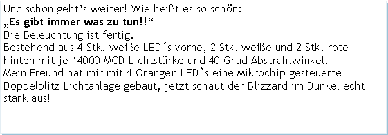 Textfeld: Und schon gehts weiter! Wie heit es so schn:Es gibt immer was zu tun!!Die Beleuchtung ist fertig.Bestehend aus 4 Stk. weie LEDs vorne, 2 Stk. weie und 2 Stk. rote hinten mit je 14000 MCD Lichtstrke und 40 Grad Abstrahlwinkel. Mein Freund hat mir mit 4 Orangen LED`s eine Mikrochip gesteuerte Doppelblitz Lichtanlage gebaut, jetzt schaut der Blizzard im Dunkel echt stark aus!