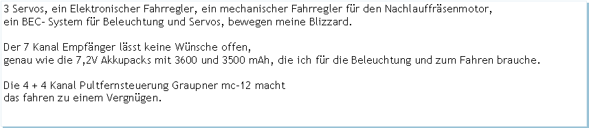 Textfeld: 3 Servos, ein Elektronischer Fahrregler, ein mechanischer Fahrregler fr den Nachlauffrsenmotor, ein BEC- System fr Beleuchtung und Servos, bewegen meine Blizzard.Der 7 Kanal Empfnger lsst keine Wnsche offen,genau wie die 7,2V Akkupacks mit 3600 und 3500 mAh, die ich fr die Beleuchtung und zum Fahren brauche.Die 4 + 4 Kanal Pultfernsteuerung Graupner mc-12 machtdas fahren zu einem Vergngen. 