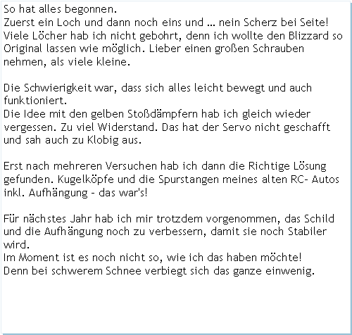 Textfeld: So hat alles begonnen.Zuerst ein Loch und dann noch eins und  nein Scherz bei Seite!Viele Lcher hab ich nicht gebohrt, denn ich wollte den Blizzard so Original lassen wie mglich. Lieber einen groen Schrauben nehmen, als viele kleine.Die Schwierigkeit war, dass sich alles leicht bewegt und auch funktioniert.Die Idee mit den gelben Stodmpfern hab ich gleich wieder vergessen. Zu viel Widerstand. Das hat der Servo nicht geschafft und sah auch zu Klobig aus.Erst nach mehreren Versuchen hab ich dann die Richtige Lsung gefunden. Kugelkpfe und die Spurstangen meines alten RC- Autos inkl. Aufhngung - das war's!Fr nchstes Jahr hab ich mir trotzdem vorgenommen, das Schild und die Aufhngung noch zu verbessern, damit sie noch Stabiler wird.Im Moment ist es noch nicht so, wie ich das haben mchte!Denn bei schwerem Schnee verbiegt sich das ganze einwenig.