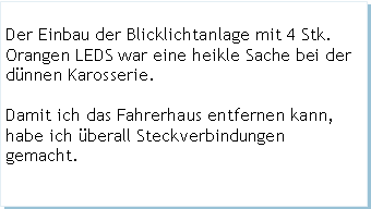 Textfeld: Der Einbau der Blicklichtanlage mit 4 Stk. Orangen LEDS war eine heikle Sache bei der dnnen Karosserie.Damit ich das Fahrerhaus entfernen kann, habe ich berall Steckverbindungen gemacht.