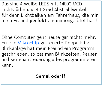 Textfeld: Das sind 4 weie LEDS mit 14000 MCD Lichtstrke und 40 Grad Abstrahlwinkelfr denn Lichtbalken am Fahrerhaus, die mir mein Freund perfekt zusammengeltet hat!!Ohne Computer geht heute gar nichts mehr.Fr die Mikrochip gesteuerte DoppelblitzBlinkanlage hat mein Freund ein Programm geschrieben, so das man Blinkzeiten, Pausen und Seitenansteuerung alles programmieren kann.Genial oder!?
