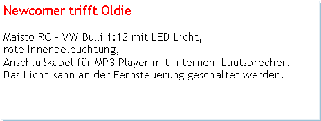 Textfeld: Newcomer trifft OldieMaisto RC - VW Bulli 1:12 mit LED Licht, rote Innenbeleuchtung, Anschlukabel fr MP3 Player mit internem Lautsprecher.Das Licht kann an der Fernsteuerung geschaltet werden.