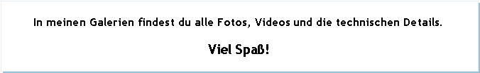 Textfeld: In meinen Galerien findest du alle Fotos, Videos und die technischen Details.Viel Spa!
