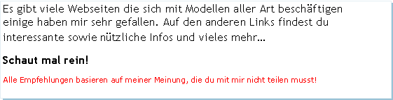 Textfeld: Es gibt viele Webseiten die sich mit Modellen aller Art beschftigen     einige haben mir sehr gefallen. Auf den anderen Links findest du interessante sowie ntzliche Infos und vieles mehrSchaut mal rein!Alle Empfehlungen basieren auf meiner Meinung, die du mit mir nicht teilen musst!